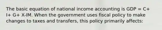 The basic equation of national income accounting is GDP = C+ I+ G+ X-IM. When the government uses <a href='https://www.questionai.com/knowledge/kPTgdbKdvz-fiscal-policy' class='anchor-knowledge'>fiscal policy</a> to make changes to taxes and transfers, this policy primarily affects: