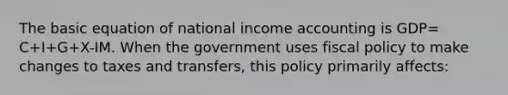 The basic equation of national income accounting is GDP= C+I+G+X-IM. When the government uses fiscal policy to make changes to taxes and transfers, this policy primarily affects: