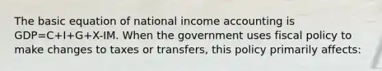 The basic equation of national income accounting is GDP=C+I+G+X-IM. When the government uses <a href='https://www.questionai.com/knowledge/kPTgdbKdvz-fiscal-policy' class='anchor-knowledge'>fiscal policy</a> to make changes to taxes or transfers, this policy primarily affects: