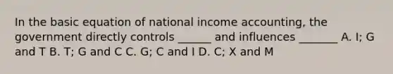 In the basic equation of national income accounting, the government directly controls ______ and influences _______ A. I; G and T B. T; G and C C. G; C and I D. C; X and M