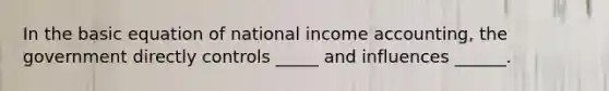 In the basic equation of national income accounting, the government directly controls _____ and influences ______.