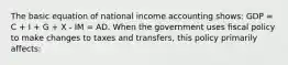 The basic equation of national income accounting shows: GDP = C + I + G + X - IM = AD. When the government uses fiscal policy to make changes to taxes and transfers, this policy primarily affects: