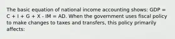 The basic equation of national income accounting shows: GDP = C + I + G + X - IM = AD. When the government uses <a href='https://www.questionai.com/knowledge/kPTgdbKdvz-fiscal-policy' class='anchor-knowledge'>fiscal policy</a> to make changes to taxes and transfers, this policy primarily affects: