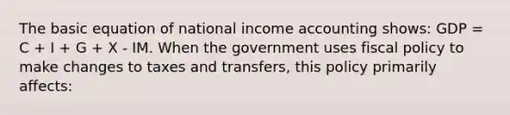 The basic equation of national income accounting shows: GDP = C + I + G + X - IM. When the government uses fiscal policy to make changes to taxes and transfers, this policy primarily affects: