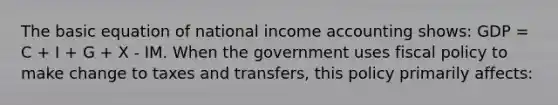 The basic equation of national income accounting shows: GDP = C + I + G + X - IM. When the government uses fiscal policy to make change to taxes and transfers, this policy primarily affects: