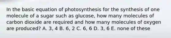 In the basic equation of photosynthesis for the synthesis of one molecule of a sugar such as glucose, how many molecules of carbon dioxide are required and how many molecules of oxygen are produced? A. 3, 4 B. 6, 2 C. 6, 6 D. 3, 6 E. none of these