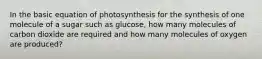 In the basic equation of photosynthesis for the synthesis of one molecule of a sugar such as glucose, how many molecules of carbon dioxide are required and how many molecules of oxygen are produced?