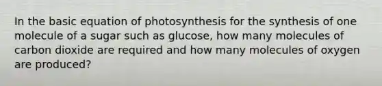 In the basic equation of photosynthesis for the synthesis of one molecule of a sugar such as glucose, how many molecules of carbon dioxide are required and how many molecules of oxygen are produced?