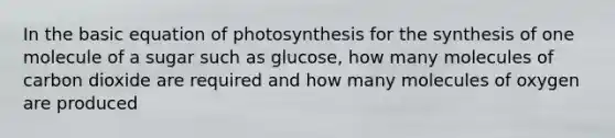 In the basic equation of photosynthesis for the synthesis of one molecule of a sugar such as glucose, how many molecules of carbon dioxide are required and how many molecules of oxygen are produced