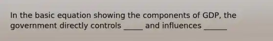 In the basic equation showing the components of GDP, the government directly controls _____ and influences ______