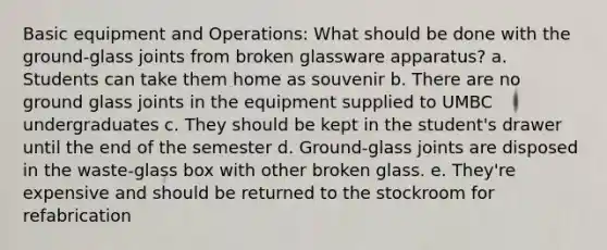 Basic equipment and Operations: What should be done with the ground-glass joints from broken glassware apparatus? a. Students can take them home as souvenir b. There are no ground glass joints in the equipment supplied to UMBC undergraduates c. They should be kept in the student's drawer until the end of the semester d. Ground-glass joints are disposed in the waste-glass box with other broken glass. e. They're expensive and should be returned to the stockroom for refabrication