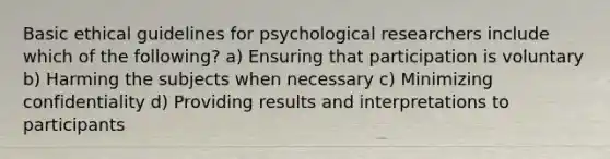 Basic ethical guidelines for psychological researchers include which of the following? a) Ensuring that participation is voluntary b) Harming the subjects when necessary c) Minimizing confidentiality d) Providing results and interpretations to participants