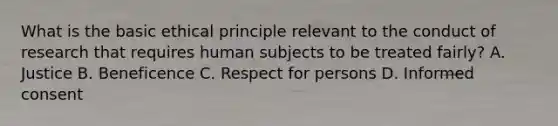 What is the basic ethical principle relevant to the conduct of research that requires human subjects to be treated fairly? A. Justice B. Beneficence C. Respect for persons D. Informed consent