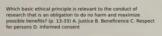 Which basic ethical principle is relevant to the conduct of research that is an obligation to do no harm and maximize possible benefits? (p. 13-33) A. Justice B. Beneficence C. Respect for persons D. Informed consent