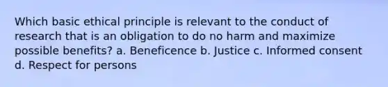 Which basic ethical principle is relevant to the conduct of research that is an obligation to do no harm and maximize possible benefits? a. Beneficence b. Justice c. Informed consent d. Respect for persons