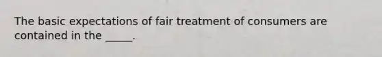 The basic expectations of fair treatment of consumers are contained in the _____.