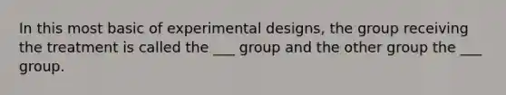 In this most basic of experimental designs, the group receiving the treatment is called the ___ group and the other group the ___ group.