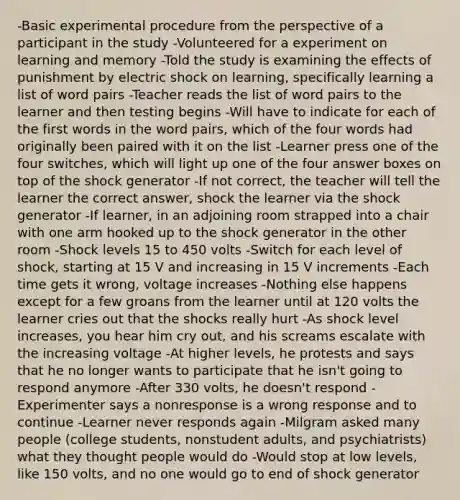 -Basic experimental procedure from the perspective of a participant in the study -Volunteered for a experiment on learning and memory -Told the study is examining the effects of punishment by electric shock on learning, specifically learning a list of word pairs -Teacher reads the list of word pairs to the learner and then testing begins -Will have to indicate for each of the first words in the word pairs, which of the four words had originally been paired with it on the list -Learner press one of the four switches, which will light up one of the four answer boxes on top of the shock generator -If not correct, the teacher will tell the learner the correct answer, shock the learner via the shock generator -If learner, in an adjoining room strapped into a chair with one arm hooked up to the shock generator in the other room -Shock levels 15 to 450 volts -Switch for each level of shock, starting at 15 V and increasing in 15 V increments -Each time gets it wrong, voltage increases -Nothing else happens except for a few groans from the learner until at 120 volts the learner cries out that the shocks really hurt -As shock level increases, you hear him cry out, and his screams escalate with the increasing voltage -At higher levels, he protests and says that he no longer wants to participate that he isn't going to respond anymore -After 330 volts, he doesn't respond -Experimenter says a nonresponse is a wrong response and to continue -Learner never responds again -Milgram asked many people (college students, nonstudent adults, and psychiatrists) what they thought people would do -Would stop at low levels, like 150 volts, and no one would go to end of shock generator