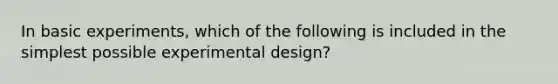 In basic experiments, which of the following is included in the simplest possible experimental design?