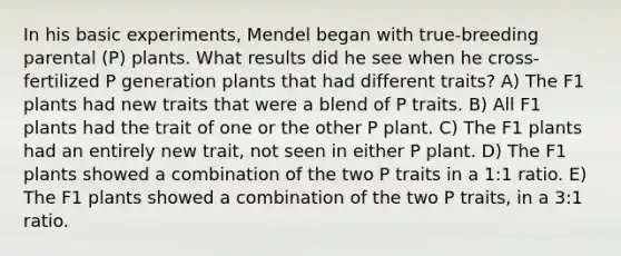 In his basic experiments, Mendel began with true-breeding parental (P) plants. What results did he see when he cross-fertilized P generation plants that had different traits? A) The F1 plants had new traits that were a blend of P traits. B) All F1 plants had the trait of one or the other P plant. C) The F1 plants had an entirely new trait, not seen in either P plant. D) The F1 plants showed a combination of the two P traits in a 1:1 ratio. E) The F1 plants showed a combination of the two P traits, in a 3:1 ratio.