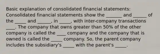 Basic explanation of consolidated financial statements: Consolidated financial statements show the _______ and ______ of the _____ and ______, in _____, with inter-company transactions ____. The company that owns greater than 50% of the other company is called the ____ company and the company that is owned is called the _____ company. So, the parent company includes the subsidiary's _____ with the parent's _____.