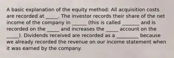 A basic explanation of the equity method: All acquisition costs are recorded at _____. The investor records their share of the net income of the company in ______ (this is called _______ and is recorded on the _____ and increases the _____ account on the _____). Dividends received are recorded as a _________ because we already recorded the revenue on our income statement when it was earned by the company.