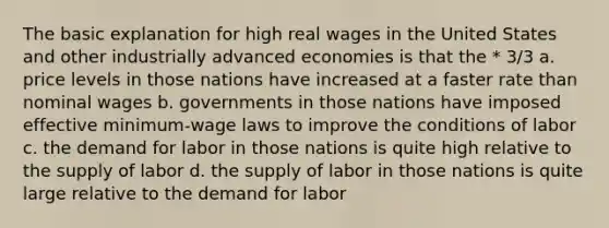 The basic explanation for high real wages in the United States and other industrially advanced economies is that the * 3/3 a. price levels in those nations have increased at a faster rate than nominal wages b. governments in those nations have imposed effective minimum-wage laws to improve the conditions of labor c. the demand for labor in those nations is quite high relative to the supply of labor d. the supply of labor in those nations is quite large relative to the demand for labor