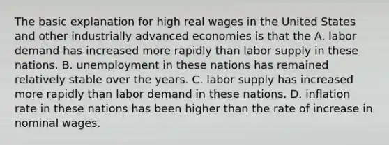 The basic explanation for high real wages in the United States and other industrially advanced economies is that the A. labor demand has increased more rapidly than labor supply in these nations. B. unemployment in these nations has remained relatively stable over the years. C. labor supply has increased more rapidly than labor demand in these nations. D. inflation rate in these nations has been higher than the rate of increase in nominal wages.