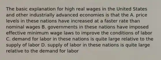 The basic explanation for high real wages in the United States and other industrially advanced economies is that the A. price levels in these nations have increased at a faster rate than nominal wages B. governments in these nations have imposed effective minimum wage laws to improve the conditions of labor C. demand for labor in these nations is quite large relative to the supply of labor D. supply of labor in these nations is quite large relative to the demand for labor