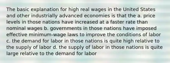 The basic explanation for high real wages in the United States and other industrially advanced economies is that the a. price levels in those nations have increased at a faster rate than nominal wages b. governments in those nations have imposed effective minimum-wage laws to improve the conditions of labor c. the demand for labor in those nations is quite high relative to the supply of labor d. the supply of labor in those nations is quite large relative to the demand for labor