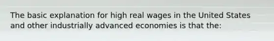 The basic explanation for high real wages in the United States and other industrially advanced economies is that the: