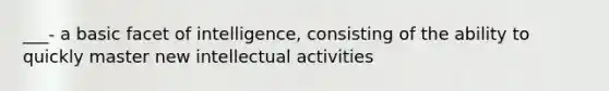 ___- a basic facet of intelligence, consisting of the ability to quickly master new intellectual activities