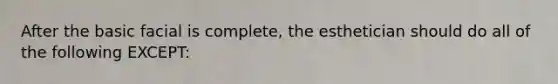 After the basic facial is complete, the esthetician should do all of the following EXCEPT: