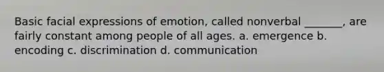 Basic facial expressions of emotion, called nonverbal _______, are fairly constant among people of all ages. a. emergence b. encoding c. discrimination d. communication