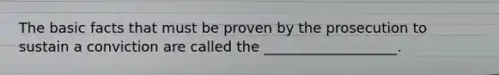 The basic facts that must be proven by the prosecution to sustain a conviction are called the ___________________.