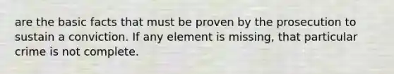 are the basic facts that must be proven by the prosecution to sustain a conviction. If any element is missing, that particular crime is not complete.