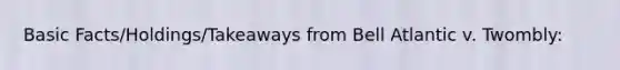 Basic Facts/Holdings/Takeaways from Bell Atlantic v. Twombly: