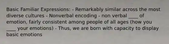 Basic Familiar Expressions: - Remarkably similar across the most diverse cultures - Nonverbal encoding - non verbal ____ of emotion, fairly consistent among people of all ages (how you ____ your emotions) - Thus, we are born with capacity to display basic emotions