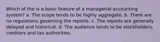 Which of the is a basic feature of a managerial accounting system? a. The scope tends to be highly aggregate. b. There are no regulations governing the reports. c. The reports are generally delayed and historical. d. The audience tends to be stockholders, creditors and tax authorities.