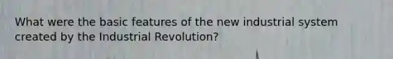 What were the basic features of the new industrial system created by the Industrial Revolution?