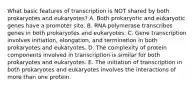 What basic features of transcription is NOT shared by both prokaryotes and eukaryotes? A. Both prokaryotic and eukaryotic genes have a promoter site. B. RNA polymerase transcribes genes in both prokaryotes and eukaryotes. C. Gene transcription involves initiation, elongation, and termination in both prokaryotes and eukaryotes. D. The complexity of protein components involved in transcription is similar for both prokaryotes and eukaryotes. E. The initiation of transcription in both prokaryotes and eukaryotes involves the interactions of more than one protein.