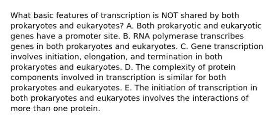 What basic features of transcription is NOT shared by both prokaryotes and eukaryotes? A. Both prokaryotic and eukaryotic genes have a promoter site. B. RNA polymerase transcribes genes in both prokaryotes and eukaryotes. C. Gene transcription involves initiation, elongation, and termination in both prokaryotes and eukaryotes. D. The complexity of protein components involved in transcription is similar for both prokaryotes and eukaryotes. E. The initiation of transcription in both prokaryotes and eukaryotes involves the interactions of more than one protein.