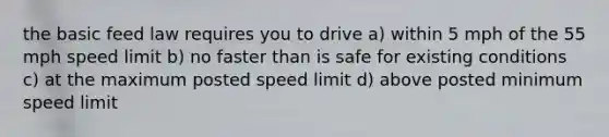 the basic feed law requires you to drive a) within 5 mph of the 55 mph speed limit b) no faster than is safe for existing conditions c) at the maximum posted speed limit d) above posted minimum speed limit