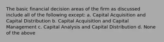 The basic financial decision areas of the firm as discussed include all of the following except: a. Capital Acquisition and Capital Distribution b. Capital Acquisition and Capital Management c. Capital Analysis and Capital Distribution d. None of the above