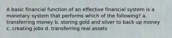 A basic financial function of an effective financial system is a monetary system that performs which of the following? a. transferring money b. storing gold and silver to back up money c. creating jobs d. transferring real assets