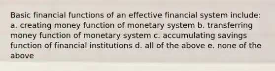 Basic financial functions of an effective financial system include: a. creating money function of monetary system b. transferring money function of monetary system c. accumulating savings function of financial institutions d. all of the above e. none of the above