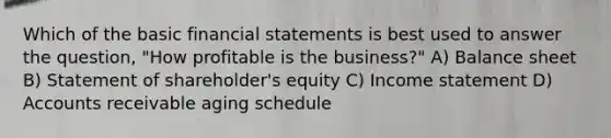 Which of the basic financial statements is best used to answer the question, "How profitable is the business?" A) Balance sheet B) Statement of shareholder's equity C) Income statement D) Accounts receivable aging schedule