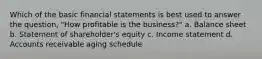 Which of the basic financial statements is best used to answer the question, "How profitable is the business?" a. Balance sheet b. Statement of shareholder's equity c. Income statement d. Accounts receivable aging schedule