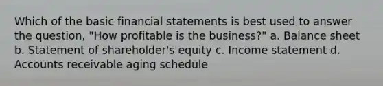 Which of the basic <a href='https://www.questionai.com/knowledge/kFBJaQCz4b-financial-statements' class='anchor-knowledge'>financial statements</a> is best used to answer the question, "How profitable is the business?" a. Balance sheet b. Statement of shareholder's equity c. <a href='https://www.questionai.com/knowledge/kCPMsnOwdm-income-statement' class='anchor-knowledge'>income statement</a> d. Accounts receivable aging schedule