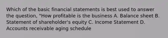 Which of the basic financial statements is best used to answer the question, "How profitable is the business A. Balance sheet B. Statement of shareholder's equity C. Income Statement D. Accounts receivable aging schedule